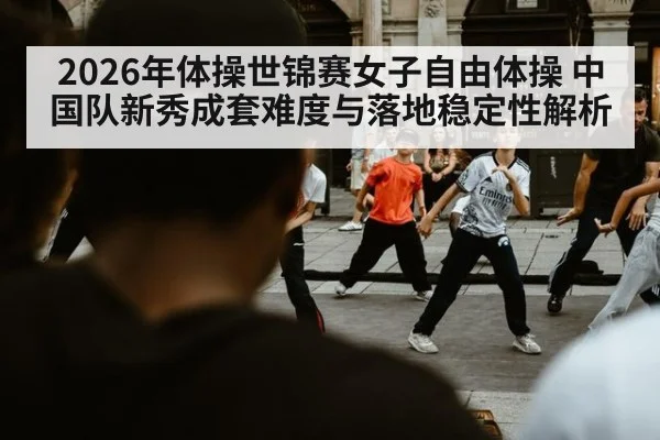 2026年体操世锦赛女子自由体操 中国队新秀成套难度与落地稳定性解析